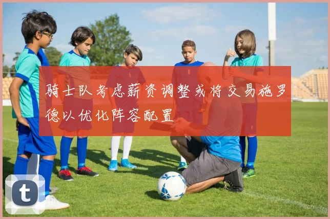 骑士队考虑薪资调整或将交易施罗德以优化阵容配置
