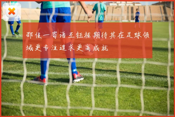 邵佳一寄语王钰栋期待其在足球领域更专注追求更高成就