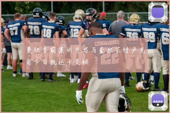 曼联季前集训开启马奎尔芒特卢克肖今日抵达卡灵顿