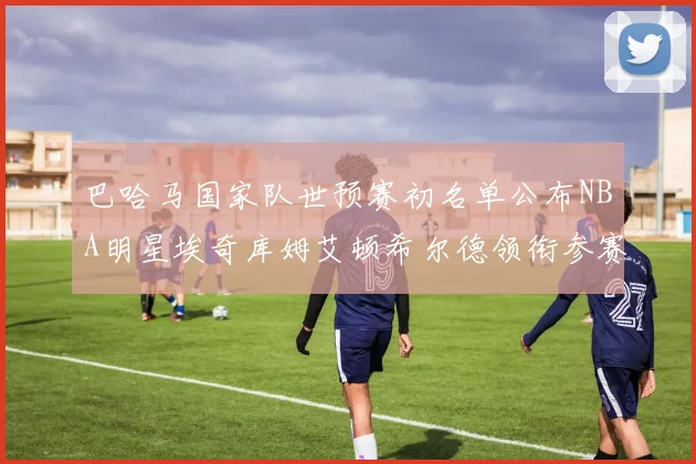 巴哈马国家队世预赛初名单公布NBA明星埃奇库姆艾顿希尔德领衔参赛阵容