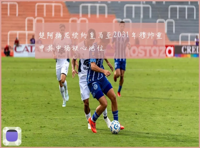 楚阿梅尼续约皇马至2031年穆帅重申其中场核心地位
