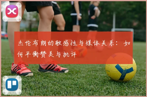 杰伦布朗的敏感性与媒体关系：如何平衡赞美与批评
