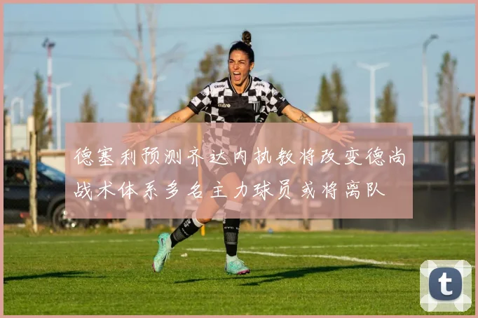 德塞利预测齐达内执教将改变德尚战术体系多名主力球员或将离队