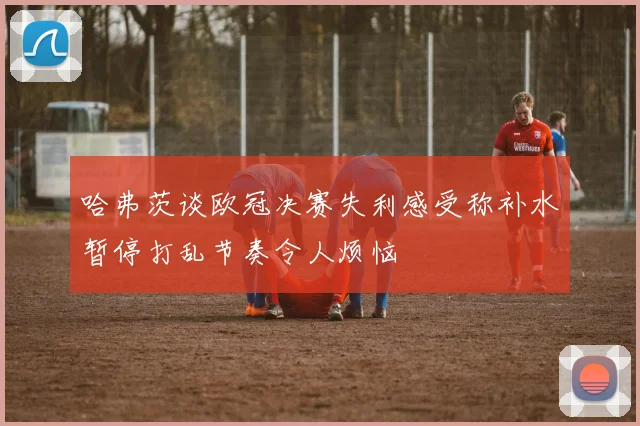 哈弗茨谈欧冠决赛失利感受称补水暂停打乱节奏令人烦恼