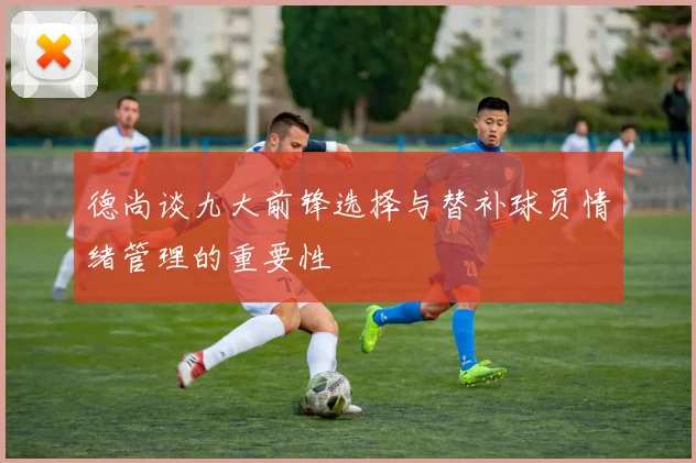 德尚谈九大前锋选择与替补球员情绪管理的重要性