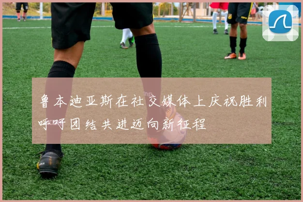 鲁本迪亚斯在社交媒体上庆祝胜利呼吁团结共进迈向新征程