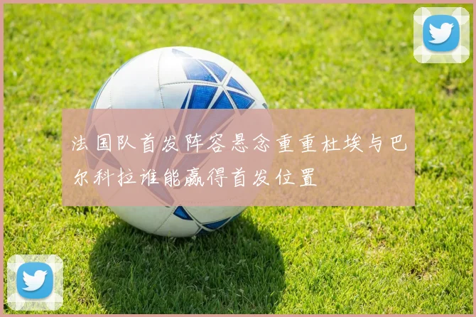 法国队首发阵容悬念重重杜埃与巴尔科拉谁能赢得首发位置